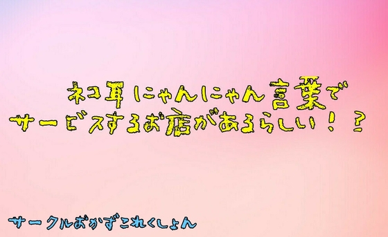 ネコ耳にゃんにゃん言葉でサービスするお店があるらしい!? の表紙