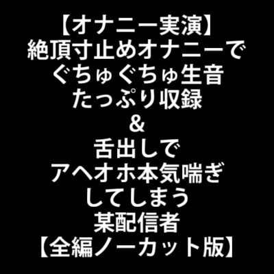 【オナニー実演】絶頂寸止めオナニーでぐちゅぐちゅ生音たっぷり収録&舌出しでアヘオホ本気喘ぎしてしまう某配信者【全編ノーカット版】 の表紙